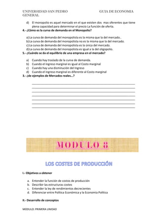 UNIVERSIDAD SAN PEDRO GUIA DE ECONOMIA
GENERAL
MODULO: PRIMERA UNIDAD
d) El monopolio es aquel mercado en el que existen dos mas oferentes que tiene
plena capacidad para determinar el precio La función de oferta.
4.- ¿Cómo es la curva de demanda en el Monopolio?
a)La curva de demanda del monopolista es la misma que la del mercado..
b)La curva de demanda del monopolista no es la misma que la del mercado.
c) La curva de demanda del monopolista es la única del mercado.
d)La curva de demanda del monopolista es igual a la del oligopolio.
5.- ¿Cuándo se da el equilibrio de una empresa en el mercado?
a) Cuando hay traslado de la curva de demanda.
b) Cuando el ingreso marginal es igual al Costo marginal
c) Cuando hay una disminución del Ingreso
d) Cuando el ingreso marginal es diferente al Costo marginal
3.- ¿de ejemplos de Mercados reales…?
_________________________________________________________________
_________________________________________________________________
_________________________________________________________________
_________________________________________________________________
_________________________________________________________________
_________________________________________________________________
_________________________________________________________________
I.- Objetivos a obtener
a. Entender la función de costos de producción
b. Describir las estructuras costes
c. Entender la ley de rendimientos decrecientes
d. Diferenciar entre Política Económica y la Economía Política
II.- Desarrollo de conceptos
 