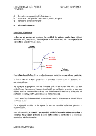 UNIVERSIDAD SAN PEDRO GUIA DE ECONOMIA
GENERAL
MODULO: PRIMERA UNIDAD
d) Entender en que consiste los Costó, coste
e) Conocer el concepto de Costo unitario, medio, marginal.
f) Conocer el beneficio marginal
III.- Contenido del modulo
Función de producción
La función de producción relaciona la cantidad de factores productivos utilizada
(mano de obra, maquinaria, materia prima, otros suministros, etc.) con la producción
obtenida de un determinado bien.
En una fase inicial la función de producción puede presentar una pendiente creciente:
Al incrementar los factores productivos la cantidad obtenida aumenta de forma más
que proporcional.
Por ejemplo: supongamos que la actividad consiste en vallar una finca. Es muy
probable que 2 personas lo hagan más del doble de rápido que una sola, ya que cada
uno de ellos se puede especializar en una determinada tarea (uno va colocando los
postes en el suelo y el otro va instalando la malla metálica).
Este incremento de la eficiencia al aumentar los factores productivos se puede deber a
múltiples causas.
En el ejemplo anterior la incorporación de un segundo trabajador permite la
especialización.
Pero normalmente a partir de cierto nivel de producción este incremento inicial de la
eficiencia desaparece y comienza a haber ineficiencias. La pendiente de la función de
producción va disminuyendo.
 
