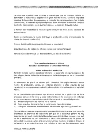 MODULO: PRIMERA UNIDAD
La estructura económica era primitiva y atrasada por que los hombres todavía no
dominaban la naturaleza y dependían en gran medida de ella. Existía la propiedad
colectiva de los medios de producción, se realizaba de manera conjunta (por trabajo
comunitario), al no existir la propiedad privada de los medios de producción, tampoco
existen las clases sociales con lo que las relaciones sociales son de ayuda mutua.
El hombre solo necesitaba lo necesario para sobrevivir es decir, es una sociedad de
auto consumo.
Existe un matriarcado, la madre distribuye la producción, existe el matriarcado (la
madre distribuye la producción)
Primera división del trabajo (cuando el trabajo se especializa)
Segunda división del trabajo (se fabrican vasijas para transportar agua)
Tercera división del Trabajo (se da el excedente, da paso al esclavismo)
Estructuras Económicas en la Historia
Estructura Económica de la Comunidad Primitiva
Modo Asiático de la Producción
También llamado régimen despótico tributario se desarrollo en algunas regiones de
Asia (Egipto, Persia, Indonesia) a consecuencia de la desintegración de la comunidad
primitiva.
Su importancia es que es un sistema pre - capitalista con rasgos similares a varios
modos de producción, siendo, sin embargo diferente a ellos, algunas de sus
características las encontramos en América Prehispánica principalmente en la sociedad
Azteca.
En las comunidades que vivieron bajo el modo asiático de la producción se da la
propiedad común de la tierra y otros instrumentos de la producción sin embargo
encontramos algunas características que lo diferencian de la comunidad primitiva:
a) Existe la explotación del hombre por el hombre
b) Existe una clase dominante (por lo tanto habrán clases dominadas)
c) Está ligado a formas de producción más desarrollada: agricultura, ganadería etc.
Otra característica es que una comunidad explota colectivamente a otra, esta forma de
explotación se diferencia del esclavismo por que en la esclavitud general no hay
dependencia personal, existiendo la libertad personal del individuo, entonces ¿por qué
se da la explotación de una comunidad a otra? Principalmente por la guerra, la
comunidad vencedora explota a la comunidad vencida mediante el pago de tributos o
esclavizando a sus miembros para que trabajen la tierra de los vencedores, cabe
 