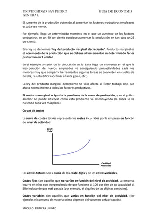 UNIVERSIDAD SAN PEDRO GUIA DE ECONOMIA
GENERAL
MODULO: PRIMERA UNIDAD
El aumento de la producción obtenido al aumentar los factores productivos empleados
es cada vez menor.
Por ejemplo, llega un determinado momento en el que un aumento de los factores
productivos en un 40 por ciento consigue aumentar la producción en tan sólo un 25
por ciento.
Esta ley se denomina "ley del producto marginal decreciente". Producto marginal es
el incremento de la producción que se obtiene al incrementar un determinado factor
productivo en 1 unidad.
En el ejemplo anterior de la colocación de la valla llega un momento en el que la
incorporación de nuevos empleados va consiguiendo productividades cada vez
menores (hay que compartir herramientas, algunas tareas se convierten en cuellos de
botella, resulta difícil coordinar a tanta gente, etc.).
La ley del producto marginal decreciente no sólo afecta al factor trabajo sino que
afecta normalmente a todos los factores productivos.
El producto marginal es igual a la pendiente de la curva de producción, y en el gráfico
anterior se puede observar como esta pendiente va disminuyendo (la curva se va
haciendo cada vez más plana).
Curvas de costes
La curva de costes totales representa los costes incurridos por la empresa en función
del nivel de actividad.
Los costes totales son la suma de los costes fijos y de los costes variables.
Costes fijos son aquellos que no varían en función del nivel de actividad. La empresa
incurre en ellos con independencia de que funcione al 100 por cien de su capacidad, al
50 o incluso de que esté parada (por ejemplo, el alquiles de las oficinas centrales).
Costes variables son aquellos que varían en función del nivel de actividad. (por
ejemplo, el consumo de materia prima depende del volumen de fabricación).
 