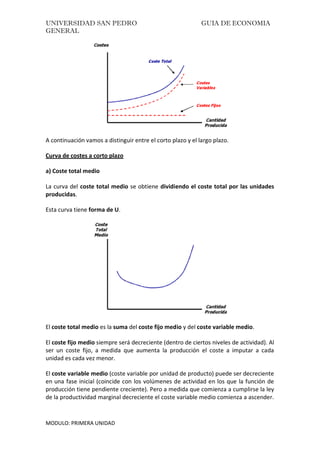 UNIVERSIDAD SAN PEDRO GUIA DE ECONOMIA
GENERAL
MODULO: PRIMERA UNIDAD
A continuación vamos a distinguir entre el corto plazo y el largo plazo.
Curva de costes a corto plazo
a) Coste total medio
La curva del coste total medio se obtiene dividiendo el coste total por las unidades
producidas.
Esta curva tiene forma de U.
El coste total medio es la suma del coste fijo medio y del coste variable medio.
El coste fijo medio siempre será decreciente (dentro de ciertos niveles de actividad). Al
ser un coste fijo, a medida que aumenta la producción el coste a imputar a cada
unidad es cada vez menor.
El coste variable medio (coste variable por unidad de producto) puede ser decreciente
en una fase inicial (coincide con los volúmenes de actividad en los que la función de
producción tiene pendiente creciente). Pero a medida que comienza a cumplirse la ley
de la productividad marginal decreciente el coste variable medio comienza a ascender.
 