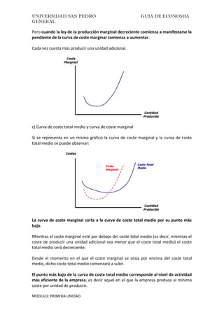 UNIVERSIDAD SAN PEDRO GUIA DE ECONOMIA
GENERAL
MODULO: PRIMERA UNIDAD
Pero cuando la ley de la producción marginal decreciente comienza a manifestarse la
pendiente de la curva de coste marginal comienza a aumentar.
Cada vez cuesta más producir una unidad adicional.
c) Curva de coste total medio y curva de coste marginal
Si se representa en un mismo gráfico la curva de coste marginal y la curva de coste
total medio se puede observar:
La curva de coste marginal corta a la curva de coste total medio por su punto más
bajo.
Mientras el coste marginal esté por debajo del coste total medio (es decir, mientras el
coste de producir una unidad adicional sea menor que el coste total medio) el coste
total medio será decreciente.
Desde el momento en el que el coste marginal se sitúa por encima del coste total
medio, dicho coste total medio comenzará a subir.
El punto más bajo de la curva de coste total medio corresponde al nivel de actividad
más eficiente de la empresa, es decir aquel en el que la empresa produce al mínimo
coste por unidad de producto.
 