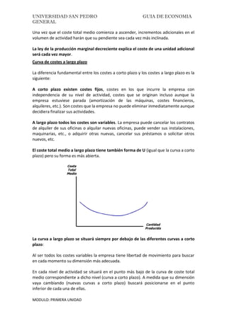 UNIVERSIDAD SAN PEDRO GUIA DE ECONOMIA
GENERAL
MODULO: PRIMERA UNIDAD
Una vez que el coste total medio comienza a ascender, incrementos adicionales en el
volumen de actividad harán que su pendiente sea cada vez más inclinada.
La ley de la producción marginal decreciente explica el coste de una unidad adicional
será cada vez mayor.
Curva de costes a largo plazo
La diferencia fundamental entre los costes a corto plazo y los costes a largo plazo es la
siguiente:
A corto plazo existen costes fijos, costes en los que incurre la empresa con
independencia de su nivel de actividad, costes que se originan incluso aunque la
empresa estuviese parada (amortización de las máquinas, costes financieros,
alquileres, etc.). Son costes que la empresa no puede eliminar inmediatamente aunque
decidiera finalizar sus actividades.
A largo plazo todos los costes son variables. La empresa puede cancelar los contratos
de alquiler de sus oficinas o alquilar nuevas oficinas, puede vender sus instalaciones,
maquinarias, etc., o adquirir otras nuevas, cancelar sus préstamos o solicitar otros
nuevos, etc.
El coste total medio a largo plazo tiene también forma de U (igual que la curva a corto
plazo) pero su forma es más abierta.
La curva a largo plazo se situará siempre por debajo de las diferentes curvas a corto
plazo:
Al ser todos los costes variables la empresa tiene libertad de movimiento para buscar
en cada momento su dimensión más adecuada.
En cada nivel de actividad se situará en el punto más bajo de la curva de coste total
medio correspondiente a dicho nivel (curva a corto plazo). A medida que su dimensión
vaya cambiando (nuevas curvas a corto plazo) buscará posicionarse en el punto
inferior de cada una de ellas.
 