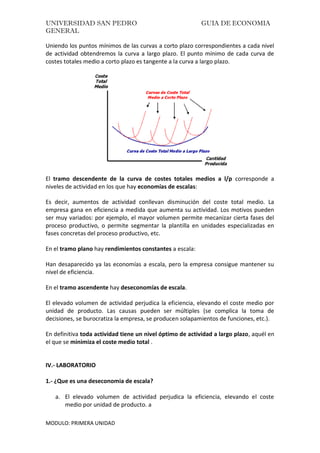 UNIVERSIDAD SAN PEDRO GUIA DE ECONOMIA
GENERAL
MODULO: PRIMERA UNIDAD
Uniendo los puntos mínimos de las curvas a corto plazo correspondientes a cada nivel
de actividad obtendremos la curva a largo plazo. El punto mínimo de cada curva de
costes totales medio a corto plazo es tangente a la curva a largo plazo.
El tramo descendente de la curva de costes totales medios a l/p corresponde a
niveles de actividad en los que hay economías de escalas:
Es decir, aumentos de actividad conllevan disminución del coste total medio. La
empresa gana en eficiencia a medida que aumenta su actividad. Los motivos pueden
ser muy variados: por ejemplo, el mayor volumen permite mecanizar cierta fases del
proceso productivo, o permite segmentar la plantilla en unidades especializadas en
fases concretas del proceso productivo, etc.
En el tramo plano hay rendimientos constantes a escala:
Han desaparecido ya las economías a escala, pero la empresa consigue mantener su
nivel de eficiencia.
En el tramo ascendente hay deseconomías de escala.
El elevado volumen de actividad perjudica la eficiencia, elevando el coste medio por
unidad de producto. Las causas pueden ser múltiples (se complica la toma de
decisiones, se burocratiza la empresa, se producen solapamientos de funciones, etc.).
En definitiva toda actividad tiene un nivel óptimo de actividad a largo plazo, aquél en
el que se minimiza el coste medio total .
IV.- LABORATORIO
1.- ¿Que es una deseconomia de escala?
a. El elevado volumen de actividad perjudica la eficiencia, elevando el coste
medio por unidad de producto. a
 