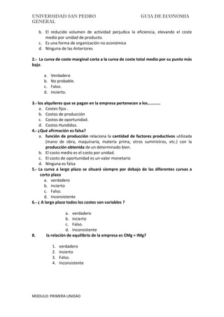 UNIVERSIDAD SAN PEDRO GUIA DE ECONOMIA
GENERAL
MODULO: PRIMERA UNIDAD
b. El reducido volumen de actividad perjudica la eficiencia, elevando el coste
medio por unidad de producto.
c. Es una forma de organización no económica
d. Ninguna de las Anteriores
2.- La curva de coste marginal corta a la curva de coste total medio por su punto más
bajo.
a. Verdadero
b. No probable.
c. Falso.
d. Incierto.
3.- los alquileres que se pagan en la empresa pertenecen a los…………
a. Costes fijos .
b. Costos de producción
c. Costos de oportunidad.
d. Costos Hundidos.
4.- ¿Qué afirmación es falsa?
a. función de producción relaciona la cantidad de factores productivos utilizada
(mano de obra, maquinaria, materia prima, otros suministros, etc.) con la
producción obtenida de un determinado bien.
b. El costo medio es el costo por unidad.
c. El costo de oportunidad es un valor monetario
d. Ninguna es falsa
5.- La curva a largo plazo se situará siempre por debajo de las diferentes curvas a
corto plazo
a. verdadero
b. incierto
c. Falso.
d. Inconsistente
6.- ¿ A largo plazo todos los costes son variables ?
a. verdadero
b. incierto
c. Falso.
d. Inconsistente
8. la relación de equilibrio de la empresa es CMg = IMg?
1. verdadero
2. incierto
3. Falso.
4. Inconsistente
 