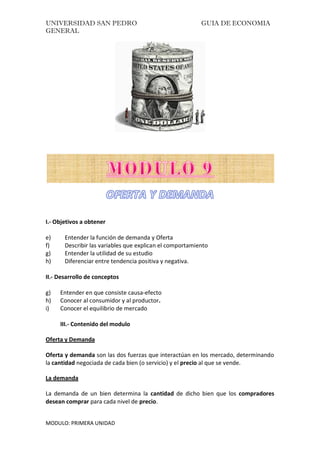 UNIVERSIDAD SAN PEDRO GUIA DE ECONOMIA
GENERAL
MODULO: PRIMERA UNIDAD
I.- Objetivos a obtener
e) Entender la función de demanda y Oferta
f) Describir las variables que explican el comportamiento
g) Entender la utilidad de su estudio
h) Diferenciar entre tendencia positiva y negativa.
II.- Desarrollo de conceptos
g) Entender en que consiste causa-efecto
h) Conocer al consumidor y al productor.
i) Conocer el equilibrio de mercado
III.- Contenido del modulo
Oferta y Demanda
Oferta y demanda son las dos fuerzas que interactúan en los mercado, determinando
la cantidad negociada de cada bien (o servicio) y el precio al que se vende.
La demanda
La demanda de un bien determina la cantidad de dicho bien que los compradores
desean comprar para cada nivel de precio.
 