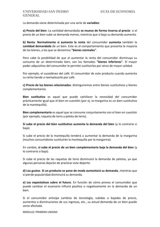 UNIVERSIDAD SAN PEDRO GUIA DE ECONOMIA
GENERAL
MODULO: PRIMERA UNIDAD
La demanda viene determinada por una serie de variables:
a) Precio del bien: La cantidad demandada se mueve de forma inversa al precio: si el
precio de un bien sube se demanda menos, mientras que si baja su demanda aumenta.
b) Renta: Normalmente si aumenta la renta del consumidor aumenta también la
cantidad demandada de un bien. Este es el comportamiento que presenta la mayoría
de los bienes, a los que se denomina "bienes normales".
Pero cabe la posibilidad de que al aumentar la renta del consumidor disminuya su
consumo de un determinado bien; son los llamados "bienes inferiores". El mayor
poder adquisitivo del consumidor le permite sustituirlos por otros de mayor calidad.
Por ejemplo, el sucedáneo del café. El consumidor de este producto cuando aumenta
su renta tiende a reemplazarlo por café.
c) Precio de los bienes relacionados: distinguiremos entre bienes sustitutivos y bienes
complementarios.
Bien sustitutivo es aquel que puede satisfacer la necesidad del consumidor
prácticamente igual que el bien en cuestión (por ej. la margarina es un bien sustitutivo
de la mantequilla).
Bien complementario es aquel que se consume conjuntamente con el bien en cuestión
(por ejemplo, raqueta de tenis y pelota de tenis).
Si sube el precio del bien sustitutivo aumenta la demanda del bien (y lo contrario si
baja).
Si sube el precio de la mantequilla tenderá a aumentar la demanda de la margarina
(muchos consumidores sustituirán la mantequilla por la margarina).
En cambio, si sube el precio de un bien complementario baja la demanda del bien (y
lo contrario si baja).
Si sube el precio de las raquetas de tenis disminuirá la demanda de pelotas, ya que
algunas personas dejarán de practicar este deporte.
d) Los gustos. Si un producto se pone de moda aumentará su demanda, mientras que
si pierde popularidad disminuirá su demanda.
e) Las expectativas sobre el futuro. En función de cómo prevea el consumidor que
puede cambiar el escenario influirá positiva o negativamente en la demanda de un
bien.
Si el consumidor anticipa cambios de tecnología, subidas o bajadas de precio,
aumentos o disminuciones de sus ingresos, etc., su actual demanda de un bien puede
verse afectada.
 
