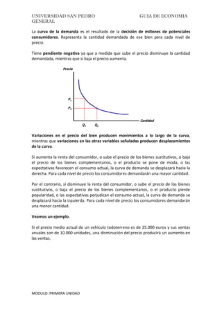 UNIVERSIDAD SAN PEDRO GUIA DE ECONOMIA
GENERAL
MODULO: PRIMERA UNIDAD
La curva de la demanda es el resultado de la decisión de millones de potenciales
consumidores. Representa la cantidad demandada de ese bien para cada nivel de
precio.
Tiene pendiente negativa ya que a medida que sube el precio disminuye la cantidad
demandada, mientras que si baja el precio aumenta.
Variaciones en el precio del bien producen movimientos a lo largo de la curva,
mientras que variaciones en las otras variables señaladas producen desplazamientos
de la curva.
Si aumenta la renta del consumidor, o sube el precio de los bienes sustitutivos, o baja
el precio de los bienes complementarios, o el producto se pone de moda, o las
expectativas favorecen el consumo actual, la curva de demanda se desplazará hacia la
derecha. Para cada nivel de precio los consumidores demandarán una mayor cantidad.
Por el contrario, si disminuye la renta del consumidor, o sube el precio de los bienes
sustitutivos, o baja el precio de los bienes complementarios, o el producto pierde
popularidad, o las expectativas perjudican el consumo actual, la curva de demanda se
desplazará hacia la izquierda. Para cada nivel de precio los consumidores demandarán
una menor cantidad.
Veamos un ejemplo.
Si el precio medio actual de un vehículo todoterreno es de 25.000 euros y sus ventas
anuales son de 10.000 unidades, una disminución del precio producirá un aumento en
las ventas.
 