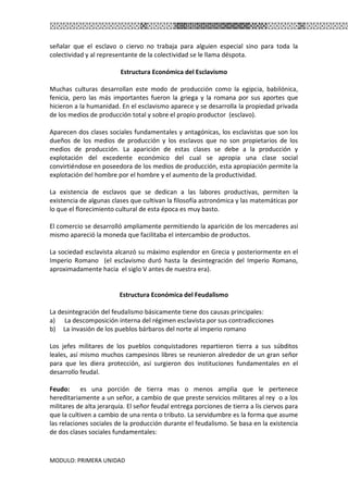 MODULO: PRIMERA UNIDAD
señalar que el esclavo o ciervo no trabaja para alguien especial sino para toda la
colectividad y al representante de la colectividad se le llama déspota.
Estructura Económica del Esclavismo
Muchas culturas desarrollan este modo de producción como la egipcia, babilónica,
fenicia, pero las más importantes fueron la griega y la romana por sus aportes que
hicieron a la humanidad. En el esclavismo aparece y se desarrolla la propiedad privada
de los medios de producción total y sobre el propio productor (esclavo).
Aparecen dos clases sociales fundamentales y antagónicas, los esclavistas que son los
dueños de los medios de producción y los esclavos que no son propietarios de los
medios de producción. La aparición de estas clases se debe a la producción y
explotación del excedente económico del cual se apropia una clase social
convirtiéndose en poseedora de los medios de producción, esta apropiación permite la
explotación del hombre por el hombre y el aumento de la productividad.
La existencia de esclavos que se dedican a las labores productivas, permiten la
existencia de algunas clases que cultivan la filosofía astronómica y las matemáticas por
lo que el florecimiento cultural de esta época es muy basto.
El comercio se desarrolló ampliamente permitiendo la aparición de los mercaderes así
mismo apareció la moneda que facilitaba el intercambio de productos.
La sociedad esclavista alcanzó su máximo esplendor en Grecia y posteriormente en el
Imperio Romano (el esclavismo duró hasta la desintegración del Imperio Romano,
aproximadamente hacia el siglo V antes de nuestra era).
Estructura Económica del Feudalismo
La desintegración del feudalismo básicamente tiene dos causas principales:
a) La descomposición interna del régimen esclavista por sus contradicciones
b) La invasión de los pueblos bárbaros del norte al imperio romano
Los jefes militares de los pueblos conquistadores repartieron tierra a sus súbditos
leales, así mismo muchos campesinos libres se reunieron alrededor de un gran señor
para que les diera protección, así surgieron dos instituciones fundamentales en el
desarrollo feudal.
Feudo: es una porción de tierra mas o menos amplia que le pertenece
hereditariamente a un señor, a cambio de que preste servicios militares al rey o a los
militares de alta jerarquía. El señor feudal entrega porciones de tierra a lis ciervos para
que la cultiven a cambio de una renta o tributo. La servidumbre es la forma que asume
las relaciones sociales de la producción durante el feudalismo. Se basa en la existencia
de dos clases sociales fundamentales:
 