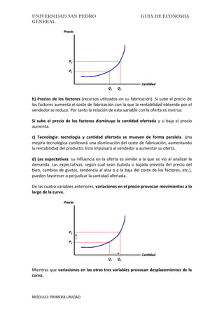 UNIVERSIDAD SAN PEDRO GUIA DE ECONOMIA
GENERAL
MODULO: PRIMERA UNIDAD
b) Precios de los factores (recursos utilizados en su fabricación). Si sube el precio de
los factores aumenta el coste de fabricación con lo que la rentabilidad obtenida por el
vendedor se reduce. Por tanto la relación de esta variable con la oferta es inversa:
Si sube el precio de los factores disminuye la cantidad ofertada y si baja el precio
aumenta.
c) Tecnología: tecnología y cantidad ofertada se mueven de forma paralela. Una
mejora tecnológica conllevará una disminución del coste de fabricación, aumentando
la rentabilidad del producto. Esto impulsará al vendedor a aumentar su oferta.
d) Las expectativas: su influencia en la oferta es similar a la que se vio al analizar la
demanda. Las expectativas, según cual sean (subida o bajada prevista del precio del
bien, cambios de gustos, tendencia al alza o a la baja del coste de los factores, etc.),
pueden favorecer o perjudicar la cantidad ofertada.
De las cuatro variables anteriores, variaciones en el precio provocan movimientos a lo
largo de la curva.
Mientras que variaciones en las otras tres variables provocan desplazamientos de la
curva.
 