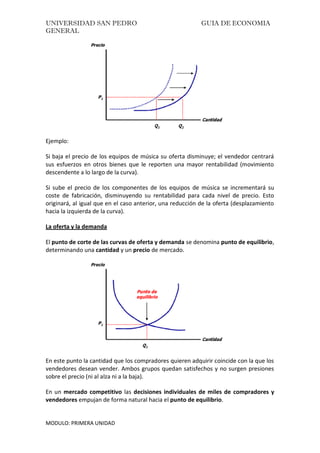 UNIVERSIDAD SAN PEDRO GUIA DE ECONOMIA
GENERAL
MODULO: PRIMERA UNIDAD
Ejemplo:
Si baja el precio de los equipos de música su oferta disminuye; el vendedor centrará
sus esfuerzos en otros bienes que le reporten una mayor rentabilidad (movimiento
descendente a lo largo de la curva).
Si sube el precio de los componentes de los equipos de música se incrementará su
coste de fabricación, disminuyendo su rentabilidad para cada nivel de precio. Esto
originará, al igual que en el caso anterior, una reducción de la oferta (desplazamiento
hacia la izquierda de la curva).
La oferta y la demanda
El punto de corte de las curvas de oferta y demanda se denomina punto de equilibrio,
determinando una cantidad y un precio de mercado.
En este punto la cantidad que los compradores quieren adquirir coincide con la que los
vendedores desean vender. Ambos grupos quedan satisfechos y no surgen presiones
sobre el precio (ni al alza ni a la baja).
En un mercado competitivo las decisiones individuales de miles de compradores y
vendedores empujan de forma natural hacia el punto de equilibrio.
 