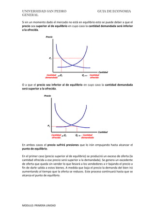 UNIVERSIDAD SAN PEDRO GUIA DE ECONOMIA
GENERAL
MODULO: PRIMERA UNIDAD
Si en un momento dado el mercado no está en equilibrio esto se puede deber a que el
precio sea superior al de equilibrio en cuyo caso la cantidad demandada será inferior
a la ofrecida.
O a que el precio sea inferior al de equilibrio en cuyo caso la cantidad demandada
será superior a la ofrecida.
En ambos casos el precio sufrirá presiones que lo irán empujando hasta alcanzar el
punto de equilibrio.
En el primer caso (precio superior al de equilibrio) se producirá un exceso de oferta (la
cantidad ofrecida a ese precio será superior a la demandada). Se genera un excedente
de oferta que queda sin vender lo que llevará a los vendedores a ir bajando el precio a
fin de darle salida a estos bienes. A medida que baja el precio la demanda del bien irá
aumentando al tiempo que la oferta se reduces. Este proceso continuará hasta que se
alcanza el punto de equilibrio.
 