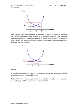 UNIVERSIDAD SAN PEDRO GUIA DE ECONOMIA
GENERAL
MODULO: PRIMERA UNIDAD
En el segundo caso (precio inferior al de equilibrio) se origina un exceso de demanda
(la cantidad demandada será superior a la cantidad ofrecida). Esta demanda
insatisfecha permitirá a los vendedores subir el precio, lo que producirá un aumento
de la oferta y una disminución de la demanda. Este proceso continúa hasta que se
alcanza el punto de equilibrio.
Ejemplo:
El mercado de bicicletas se encuentra en equilibrio, con ventas anuales de 100.000
unidades a un precio medio de 100 euros.
Tras la victoria de un ciclista nacional en el Tour , este deporte se hace muy popular en
el país, desplazando hacia la derecha la curva de demanda.
 