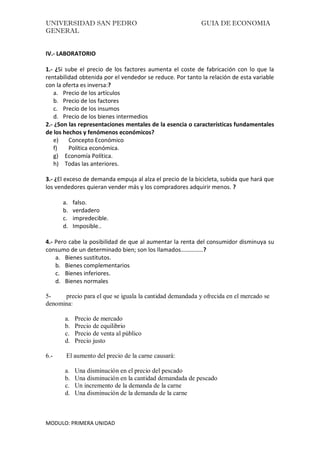 UNIVERSIDAD SAN PEDRO GUIA DE ECONOMIA
GENERAL
MODULO: PRIMERA UNIDAD
IV.- LABORATORIO
1.- ¿Si sube el precio de los factores aumenta el coste de fabricación con lo que la
rentabilidad obtenida por el vendedor se reduce. Por tanto la relación de esta variable
con la oferta es inversa:?
a. Precio de los artículos
b. Precio de los factores
c. Precio de los insumos
d. Precio de los bienes intermedios
2.- ¿Son las representaciones mentales de la esencia o características fundamentales
de los hechos y fenómenos económicos?
e) Concepto Económico
f) Política económica.
g) Economía Política.
h) Todas las anteriores.
3.- ¿El exceso de demanda empuja al alza el precio de la bicicleta, subida que hará que
los vendedores quieran vender más y los compradores adquirir menos. ?
a. falso.
b. verdadero
c. impredecible.
d. Imposible..
4.- Pero cabe la posibilidad de que al aumentar la renta del consumidor disminuya su
consumo de un determinado bien; son los llamados……………?
a. Bienes sustitutos.
b. Bienes complementarios
c. Bienes inferiores.
d. Bienes normales
5- precio para el que se iguala la cantidad demandada y ofrecida en el mercado se
denomina:
a. Precio de mercado
b. Precio de equilibrio
c. Precio de venta al público
d. Precio justo
6.- El aumento del precio de la carne causará:
a. Una disminución en el precio del pescado
b. Una disminución en la cantidad demandada de pescado
c. Un incremento de la demanda de la carne
d. Una disminución de la demanda de la carne
 
