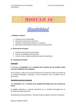UNIVERSIDAD SAN PEDRO GUIA DE ECONOMIA
GENERAL
MODULO: PRIMERA UNIDAD
I.- Objetivos a obtener
a. Entender que es la elasticidad
b. Describir las estructuras económicas
c. Entender la historia de las doctrinas económicas
d. Diferenciar entre Política Económica y la Economía Política
II.- Desarrollo de conceptos
a. Entender para qué sirve la elasticidad
b. Conocer la utilidad de la herramienta.
c. Conocer el las variables sensibles del modelo de explicación
III.- Contenido del modulo
Elasticidad
El concepto de elasticidad mide la amplitud de la variación de una variable cuando
varía otra variable de la que depende.
Este concepto se aplica a las curvas de demanda y de oferta para medir la variación de
la cantidad demandada u ofertada a raíz de variaciones de las variables que las
determinan.
Elasticidad-precio de la demanda
Esta elasticidad mide la variación de la cantidad demandada ante una variación del
precio.
Se calcula dividiendo la variación porcentual de la cantidad demandada por la
variación porcentual del precio.
Elasticidad-precio de la demanda = Variación % de la cantidad / Variación % del precio
 