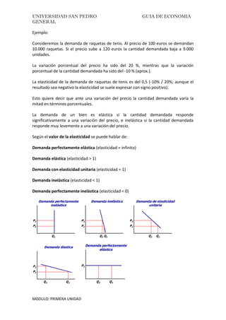 UNIVERSIDAD SAN PEDRO GUIA DE ECONOMIA
GENERAL
MODULO: PRIMERA UNIDAD
Ejemplo:
Consideremos la demanda de raquetas de tenis. Al precio de 100 euros se demandan
10.000 raquetas. Si el precio sube a 120 euros la cantidad demandada baja a 9.000
unidades.
La variación porcentual del precio ha sido del 20 %, mientras que la variación
porcentual de la cantidad demandada ha sido del -10 % (aprox.).
La elasticidad de la demanda de raquetas de tenis es del 0,5 (-10% / 20%; aunque el
resultado sea negativo la elasticidad se suele expresar con signo positivo).
Esto quiere decir que ante una variación del precio la cantidad demandada varía la
mitad en términos porcentuales.
La demanda de un bien es elástica si la cantidad demandada responde
significativamente a una variación del precio, e inelástica si la cantidad demandada
responde muy levemente a una variación del precio.
Según el valor de la elasticidad se puede hablar de:
Demanda perfectamente elástica (elasticidad = infinito)
Demanda elástica (elasticidad > 1)
Demanda con elasticidad unitaria (elasticidad = 1)
Demanda inelástica (elasticidad < 1)
Demanda perfectamente inelástica (elasticidad < 0)
 