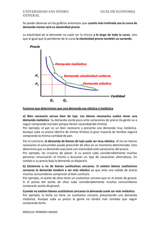 UNIVERSIDAD SAN PEDRO GUIA DE ECONOMIA
GENERAL
MODULO: PRIMERA UNIDAD
Se puede observar en los gráficos anteriores que cuanto más inclinada sea la curva de
demanda menor será su elasticidad-precio.
La elasticidad de la demanda no suele ser la misma a lo largo de toda la curva. sino
que al igual que la pendiente de la curva la elasticidad-precio también va variando.
Factores que determinan que una demanda sea elástica o inelástica
a) Bien necesario versus bien de lujo. Los bienes necesarios suelen tener una
demanda inelástica. Su demanda oscila poco ante variaciones de precio (la gente va a
seguir comprando ese bien porque tienen necesidad del mismo).
Por ejemplo, el pan es un bien necesario y presenta una demanda muy inelástica.
Aunque suba su precio (dentro de ciertos límites) la gran mayoría de familias seguirá
comprando la misma cantidad de pan.
Por el contrario, la demanda de bienes de lujo suele ser muy elástica. Al no ser bienes
necesarios el consumidor puede prescindir de ellos en un momento determinado. Esto
determina que su demanda reaccione con intensidad ante variaciones del precio.
Por ejemplo, los cruceros de placer. Si su precio sube considerablemente muchas
personas renunciarán al mismo y buscarán un tipo de vacaciones alternativas. En
cambio si su precio baja la demanda se disparará.
b) Existencia o no de bienes sustitutivos cercanos. Si existen bienes sustitutivos
cercanos la demanda tenderá a ser más elástica ya que ante una subida de precio
muchos consumidores comprarán el bien sustituto.
Por ejemplo, el aceite de oliva tiene un sustitutivo cercano que es el aceite de girasol.
Si el precio del aceite de oliva sube considerablemente muchos consumidores
comprarán aceite de girasol.
Cuando no existen bienes sustitutivos cercanos la demanda suele ser más inelástica.
Por ejemplo, la leche no tiene un sustitutivo cercano, presentando una demanda
inelástica. Aunque suba su precio la gente no tendrá más remedio que seguir
comprando leche.
 