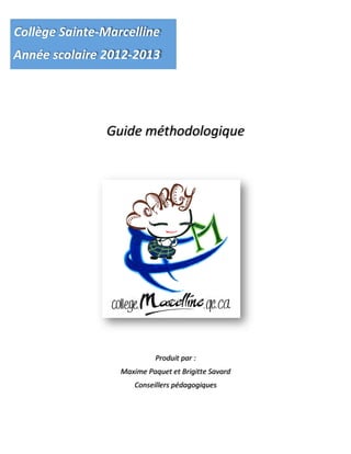  
	
  
	
  
	
  
	
  
	
  
Guide	
  méthodologique	
  
	
  
	
  
	
  
	
  
	
  
	
  
	
  
	
  
	
  
	
  
Produit	
  par	
  :	
  
Maxime	
  Paquet	
  et	
  Brigitte	
  Savard	
  
	
  Conseillers	
  pédagogiques
	
  
Collège	
  Sainte-­‐Marcelline	
  
Année	
  scolaire	
  2012-­‐2013	
  
 