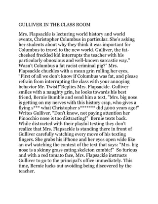 GULLIVER IN THE CLASS ROOM
Mrs. Flapsackle is lecturing world history and world
events, Christopher Columbus in particular. She's asking
her students about why they think it was important for
Columbus to travel to the new world. Gulliver, the fat-
cheeked freckled kid interrupts the teacher with his
particularly obnoxious and well-known sarcastic way."
Wasn't Columbus a fat racist criminal pig?" Mrs.
Flapsackle chuckles with a mean grin rolling her eyes,
“First of all we don’t know if Columbus was fat, and please
refrain from interrupting the class with your annoying
behavior Mr. Twist!"Replies Mrs. Flapsackle. Gulliver
smiles with a naughty grin, he looks towards his best
friend, Bernie Bumble and send him a text, "Mrs. big nose
is getting on my nerves with this history crap, who gives a
flying s*** what Christopher s******* did 5000 years ago!"
Writes Gulliver. "Don't know, not paying attention her
Pinocchio nose is too distracting!" Bernie texts back.
While distracted with their playful texting they don't
realize that Mrs. Flapsackle is standing there in front of
Gulliver carefully watching every move of his texting
fingers. She grabs his iPhone and her eyes open wide like
an owl watching the context of the text that says: "Mrs. big
nose is a skinny grass eating skeleton zombie!" So furious
and with a red tomato face, Mrs. Flapsackle instructs
Gulliver to go to the principal's office immediately. This
time, Bernie lucks out avoiding being discovered by the
teacher.
 