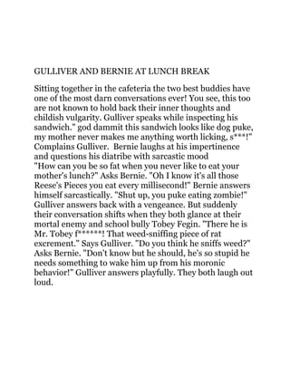 GULLIVER AND BERNIE AT LUNCH BREAK
Sitting together in the cafeteria the two best buddies have
one of the most darn conversations ever! You see, this too
are not known to hold back their inner thoughts and
childish vulgarity. Gulliver speaks while inspecting his
sandwich." god dammit this sandwich looks like dog puke,
my mother never makes me anything worth licking, s***!"
Complains Gulliver. Bernie laughs at his impertinence
and questions his diatribe with sarcastic mood
"How can you be so fat when you never like to eat your
mother's lunch?" Asks Bernie. "Oh I know it's all those
Reese's Pieces you eat every millisecond!" Bernie answers
himself sarcastically. "Shut up, you puke eating zombie!"
Gulliver answers back with a vengeance. But suddenly
their conversation shifts when they both glance at their
mortal enemy and school bully Tobey Fegin. "There he is
Mr. Tobey f******! That weed-sniffing piece of rat
excrement." Says Gulliver. "Do you think he sniffs weed?"
Asks Bernie. "Don't know but he should, he's so stupid he
needs something to wake him up from his moronic
behavior!" Gulliver answers playfully. They both laugh out
loud.
 