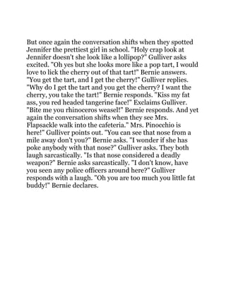 But once again the conversation shifts when they spotted
Jennifer the prettiest girl in school. "Holy crap look at
Jennifer doesn't she look like a lollipop?" Gulliver asks
excited. "Oh yes but she looks more like a pop tart, I would
love to lick the cherry out of that tart!" Bernie answers.
"You get the tart, and I get the cherry!" Gulliver replies.
"Why do I get the tart and you get the cherry? I want the
cherry, you take the tart!" Bernie responds. "Kiss my fat
ass, you red headed tangerine face!" Exclaims Gulliver.
"Bite me you rhinoceros weasel!" Bernie responds. And yet
again the conversation shifts when they see Mrs.
Flapsackle walk into the cafeteria." Mrs. Pinocchio is
here!" Gulliver points out. "You can see that nose from a
mile away don't you?" Bernie asks. "I wonder if she has
poke anybody with that nose?" Gulliver asks. They both
laugh sarcastically. "Is that nose considered a deadly
weapon?" Bernie asks sarcastically. "I don't know, have
you seen any police officers around here?" Gulliver
responds with a laugh. "Oh you are too much you little fat
buddy!" Bernie declares.
 