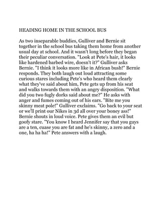 HEADING HOME IN THE SCHOOL BUS
As two inseparable buddies, Gulliver and Bernie sit
together in the school bus taking them home from another
usual day at school. And it wasn't long before they began
their peculiar conversation. "Look at Pete's hair, it looks
like hardened barbed wire, doesn't it?" Gulliver asks
Bernie. "I think it looks more like in African bush!" Bernie
responds. They both laugh out loud attracting some
curious stares including Pete's who heard them clearly
what they've said about him, Pete gets up from his seat
and walks towards them with an angry disposition. "What
did you two fugly dorks said about me?" He asks with
anger and fumes coming out of his ears. "Bite me you
skinny meat pole!" Gulliver exclaims. "Go back to your seat
or we'll print our Nikes in 3d all over your boney ass!"
Bernie shouts in loud voice. Pete gives them an evil but
goofy stare. "You know I heard Jennifer say that you guys
are a ten, cuase you are fat and he's skinny, a zero and a
one, ha ha ha!" Pete answers with a laugh.
 