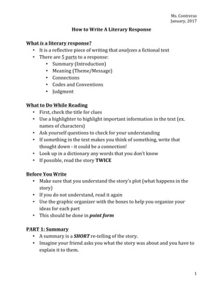 Ms.	Contreras	
January,	2017	
	 1	
How	to	Write	A	Literary	Response	
	
What	is	a	literary	response?	
• It	is	a	reflective	piece	of	writing	that	analyzes	a	fictional	text	
• There	are	5	parts	to	a	response:		
• Summary	(Introduction)	
• Meaning	(Theme/Message)	
• Connections	
• Codes	and	Conventions	
• Judgment	
	
What	to	Do	While	Reading	
• First,	check	the	title	for	clues	
• Use	a	highlighter	to	highlight	important	information	in	the	text	(ex.	
names	of	characters)	
• Ask	yourself	questions	to	check	for	your	understanding	
• If	something	in	the	text	makes	you	think	of	something,	write	that	
thought	down	-	it	could	be	a	connection!	
• Look	up	in	a	dictionary	any	words	that	you	don’t	know	
• If	possible,	read	the	story	TWICE	
	
Before	You	Write	
• Make	sure	that	you	understand	the	story’s	plot	(what	happens	in	the	
story)	
• If	you	do	not	understand,	read	it	again	
• Use	the	graphic	organizer	with	the	boxes	to	help	you	organize	your	
ideas	for	each	part	
• This	should	be	done	in	point	form	
	
PART	1:	Summary	
• A	summary	is	a	SHORT	re-telling	of	the	story.	
• Imagine	your	friend	asks	you	what	the	story	was	about	and	you	have	to	
explain	it	to	them.	
 