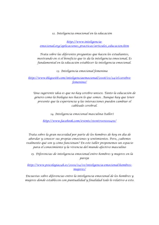 12. Inteligencia emocional en la educación


                             http://www.inteligencia-
          emocional.org/aplicaciones_practicas/articulos_educacion.htm


          Trata sobre las diferentes preguntas que hacen los estudiantes,
        mostrando en si el beneficio que te da la inteligencia emocional, Es
        fundamental en la educación establecer la inteligencia emocional.


                      13. Inteligencia emocional femenina

  http://www.blogseitb.com/inteligenciaemocional/2008/03/24/el-cerebro-
                                 femenino/



     Una sugerente idea es que no hay cerebro unisex. Tanto la educación de
      género como la biología nos hacen lo que somos. Aunque hay que tener
        presente que la experiencia y las interacciones pueden cambiar el
                                cableado cerebral.


                 14. Inteligencia emocional masculina (taller)

            http://www.facebook.com/events/150567005009451/




  Trata sobre la gran necesidad por parte de los hombres de hoy en día de
  abordar y conocer sus propias emociones y sentimientos. Pero, ¿sabemos
realmente qué son y cómo funcionan? En este taller proponemos un espacio
     para el conocimiento y la vivencia del mundo afectivo masculino

    15. Diferencias de inteligencia emocional entre hombres y mujeres en la
                                      pareja

 http://www.psicologia24h.es/2009/04/01/inteligencia-emocional-hombres-
                                  mujeres/

Encuestas sobre diferencias entre la inteligencia emocional de los hombres y
mujeres donde establecen con puntualidad y finalidad todo lo relativo a esto.
 