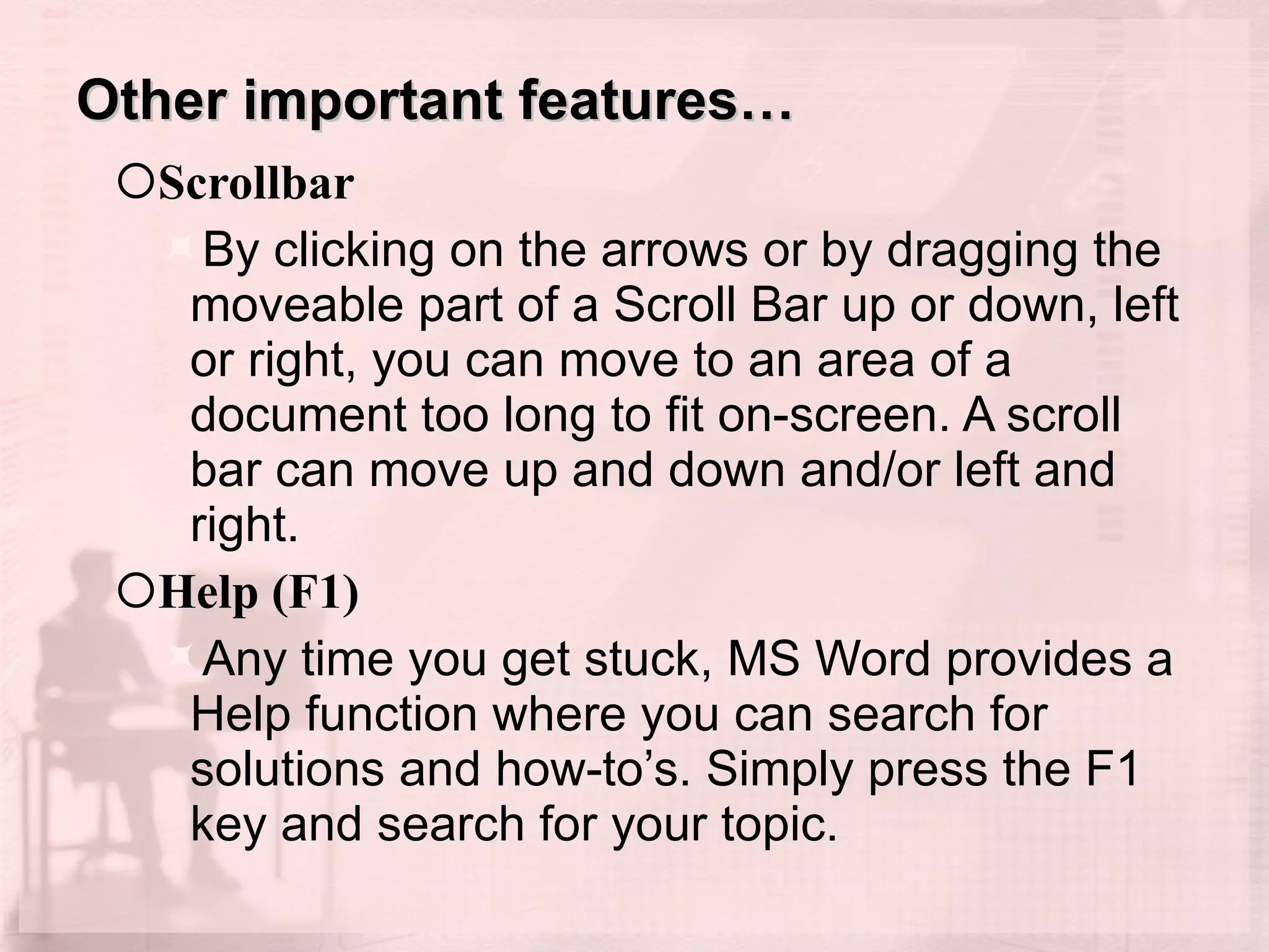 Other important features… Scrollbar  By clicking on the arrows or by dragging the moveable part of a Scroll Bar up or down, left or right, you can move to an area of a document too long to fit on-screen. A scroll bar can move up and down and/or left and right.  Help (F1) Any time you get stuck, MS Word provides a Help function where you can search for solutions and how-to’s. Simply press the F1 key and search for your topic. 