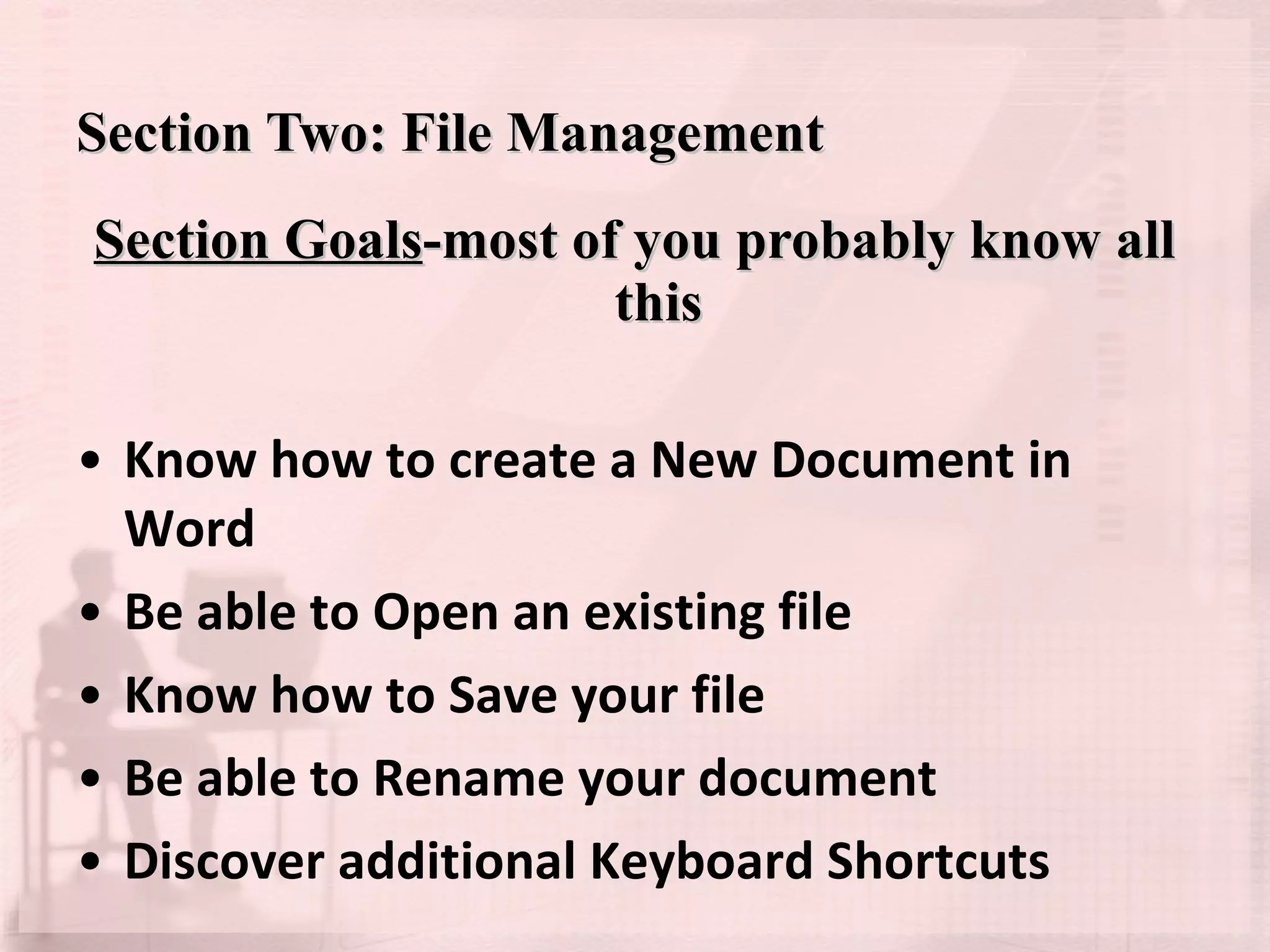 Section Two: File Management Section Goals -most of you probably know all this Know how to create a New Document in Word Be able to Open an existing file Know how to Save your file Be able to Rename your document Discover additional Keyboard Shortcuts 