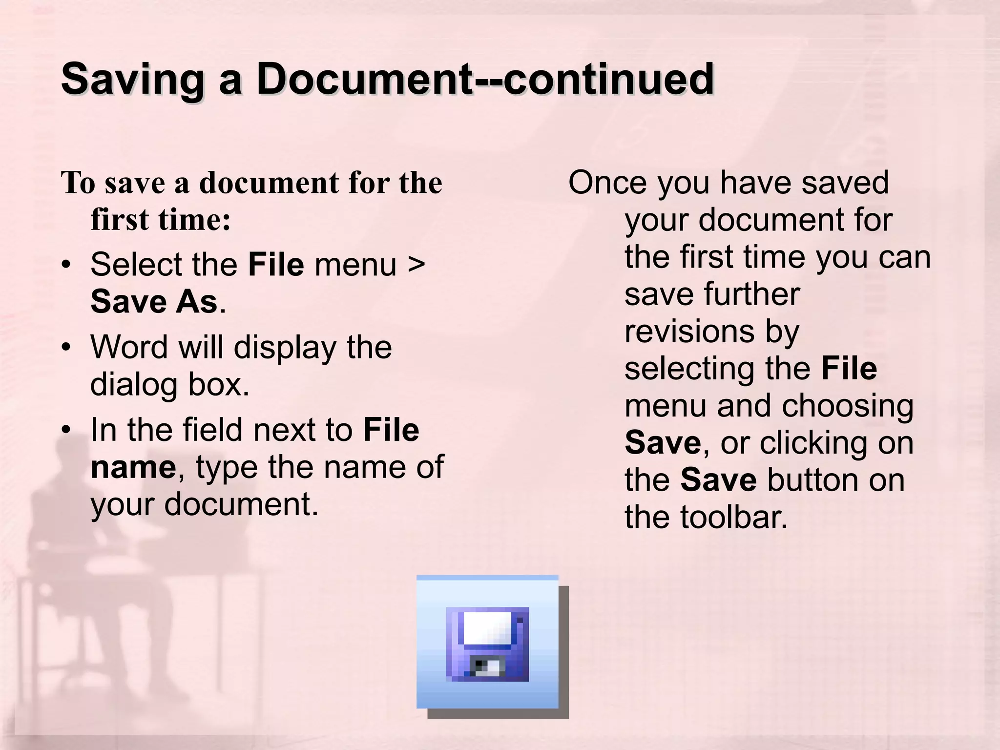 Saving a Document--continued To save a document for the first time:  Select the  File  menu >  Save As . Word will display the dialog box.  In the field next to  File name , type the name of your document.  Once you have saved your document for the first time you can save further revisions by selecting the  File  menu and choosing  Save , or clicking on the  Save  button on the toolbar. 