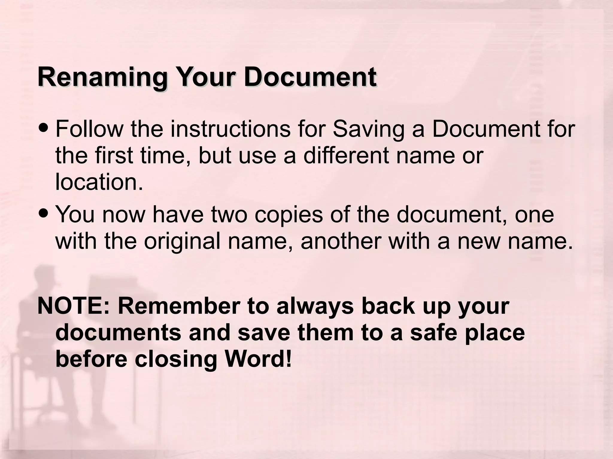 Renaming Your Document Follow the instructions for Saving a Document for the first time, but use a different name or location. You now have two copies of the document, one with the original name, another with a new name.  NOTE: Remember to always back up your documents and save them to a safe place before closing Word!   