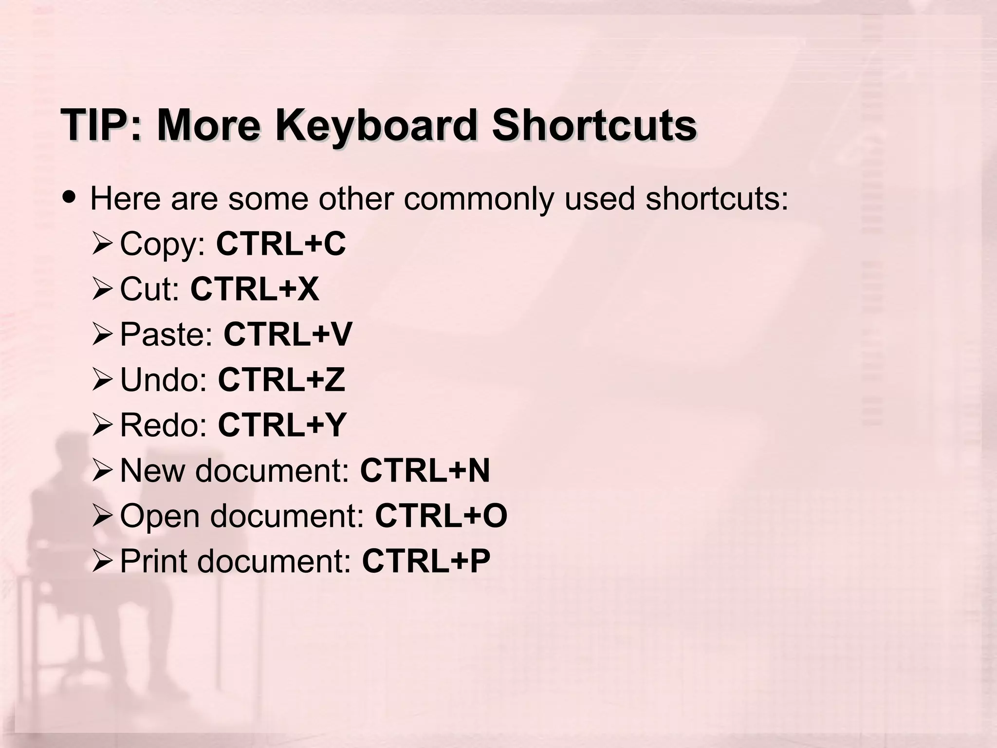 TIP: More Keyboard Shortcuts Here are some other commonly used shortcuts: Copy:  CTRL+C   Cut:  CTRL+X Paste:  CTRL+V  Undo:  CTRL+Z  Redo:  CTRL+Y New document:  CTRL+N   Open document:  CTRL+O   Print document:  CTRL+P   