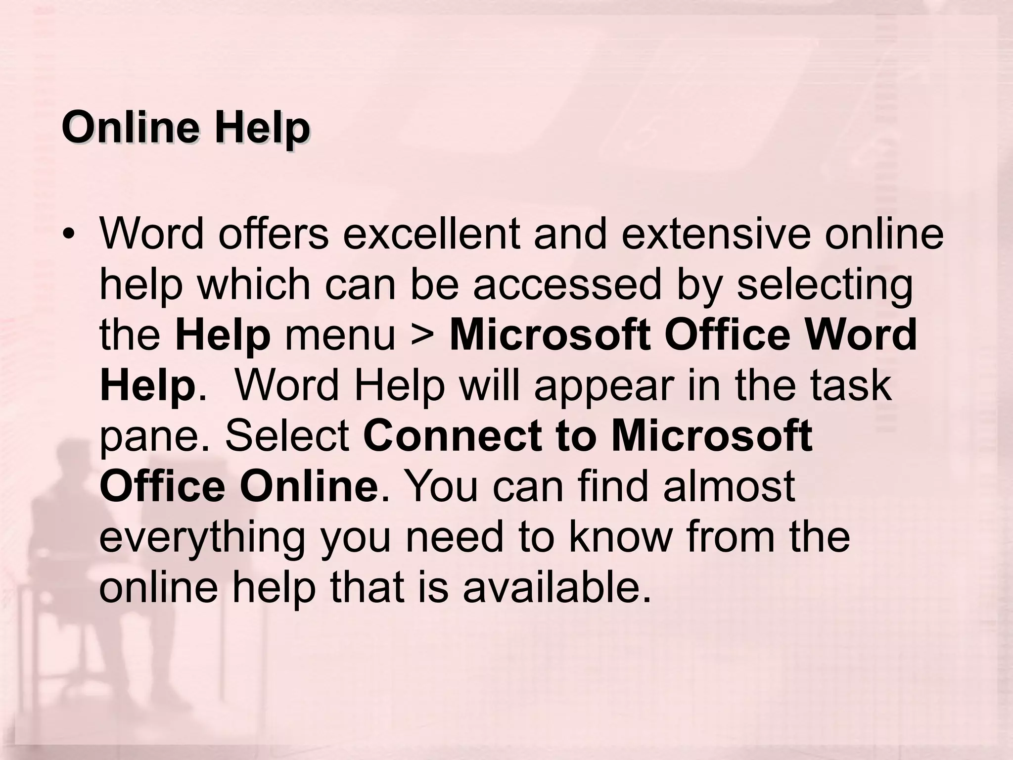 Online Help Word offers excellent and extensive online help which can be accessed by selecting the  Help  menu >  Microsoft Office Word Help .  Word Help will appear in the task pane. Select  Connect to Microsoft Office Online . You can find almost everything you need to know from the online help that is available. 