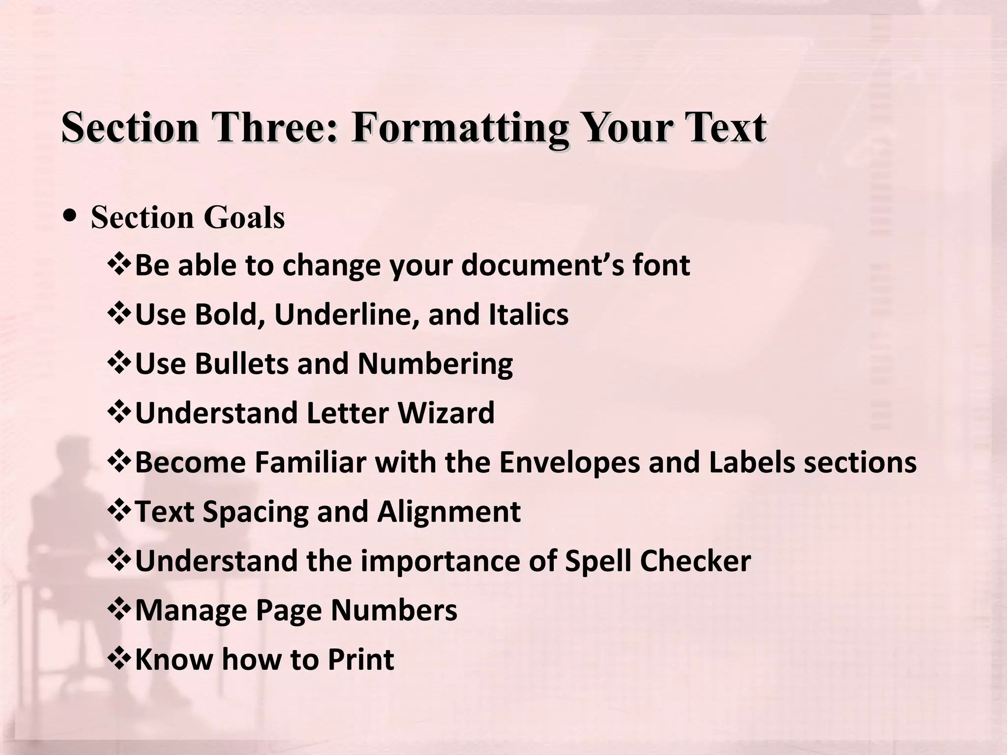 Section Three: Formatting Your Text Section Goals Be able to change your document’s font Use Bold, Underline, and Italics Use Bullets and Numbering Understand Letter Wizard Become Familiar with the Envelopes and Labels sections Text Spacing and Alignment Understand the importance of Spell Checker Manage Page Numbers Know how to Print 