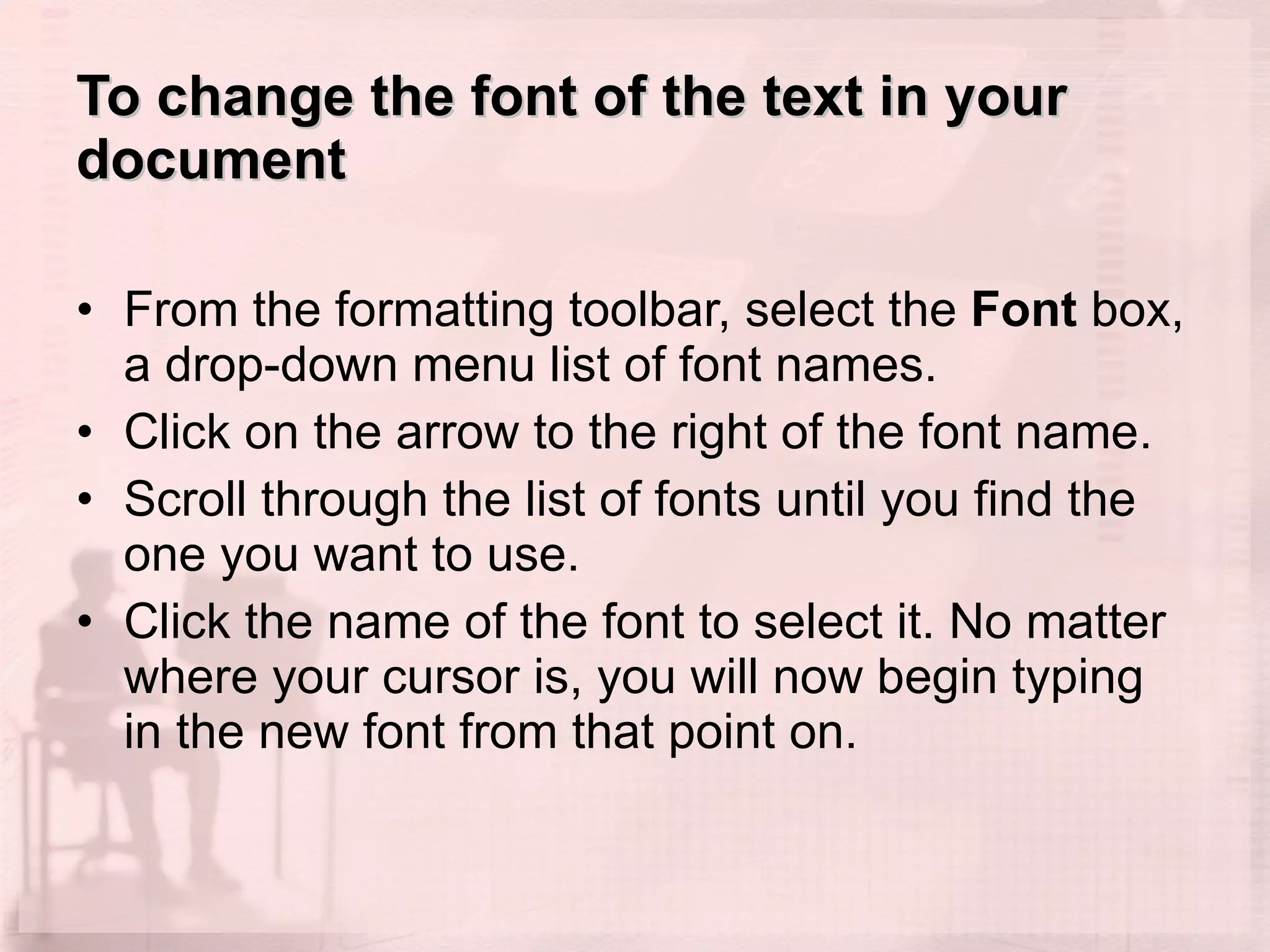 To change the font of the text in your document From the formatting toolbar, select the  Font  box, a drop-down menu list of font names.  Click on the arrow to the right of the font name.  Scroll through the list of fonts until you find the one you want to use.  Click the name of the font to select it. No matter where your cursor is, you will now begin typing in the new font from that point on.  
