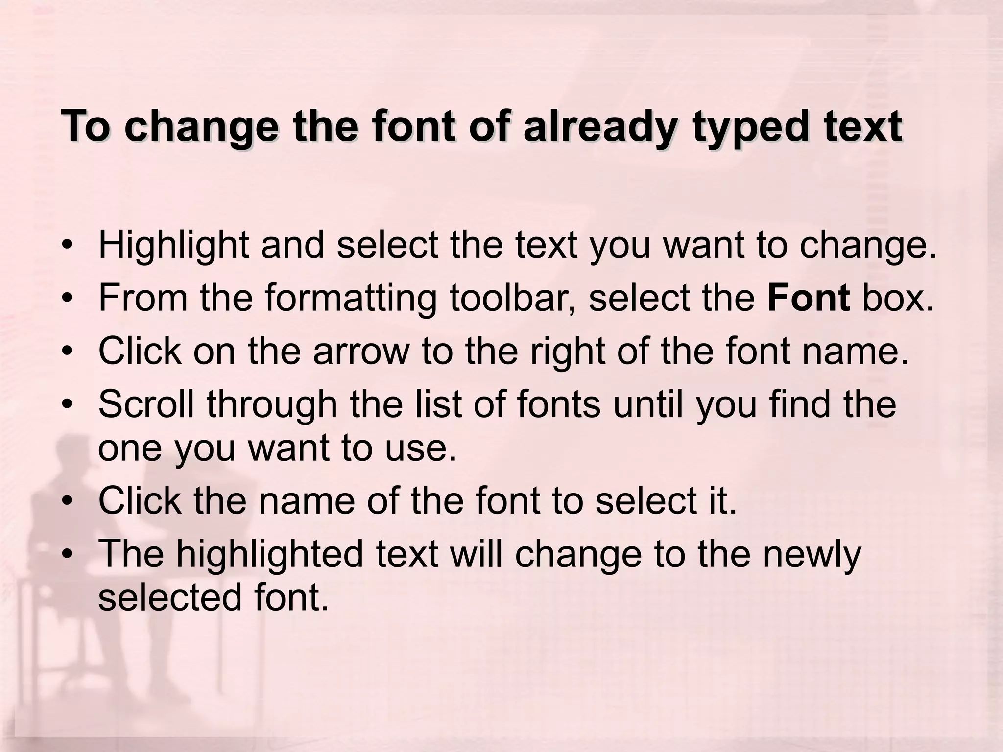 To change the font of already typed text Highlight and select the text you want to change.  From the formatting toolbar, select the  Font  box.  Click on the arrow to the right of the font name.  Scroll through the list of fonts until you find the one you want to use.  Click the name of the font to select it.  The highlighted text will change to the newly selected font.  
