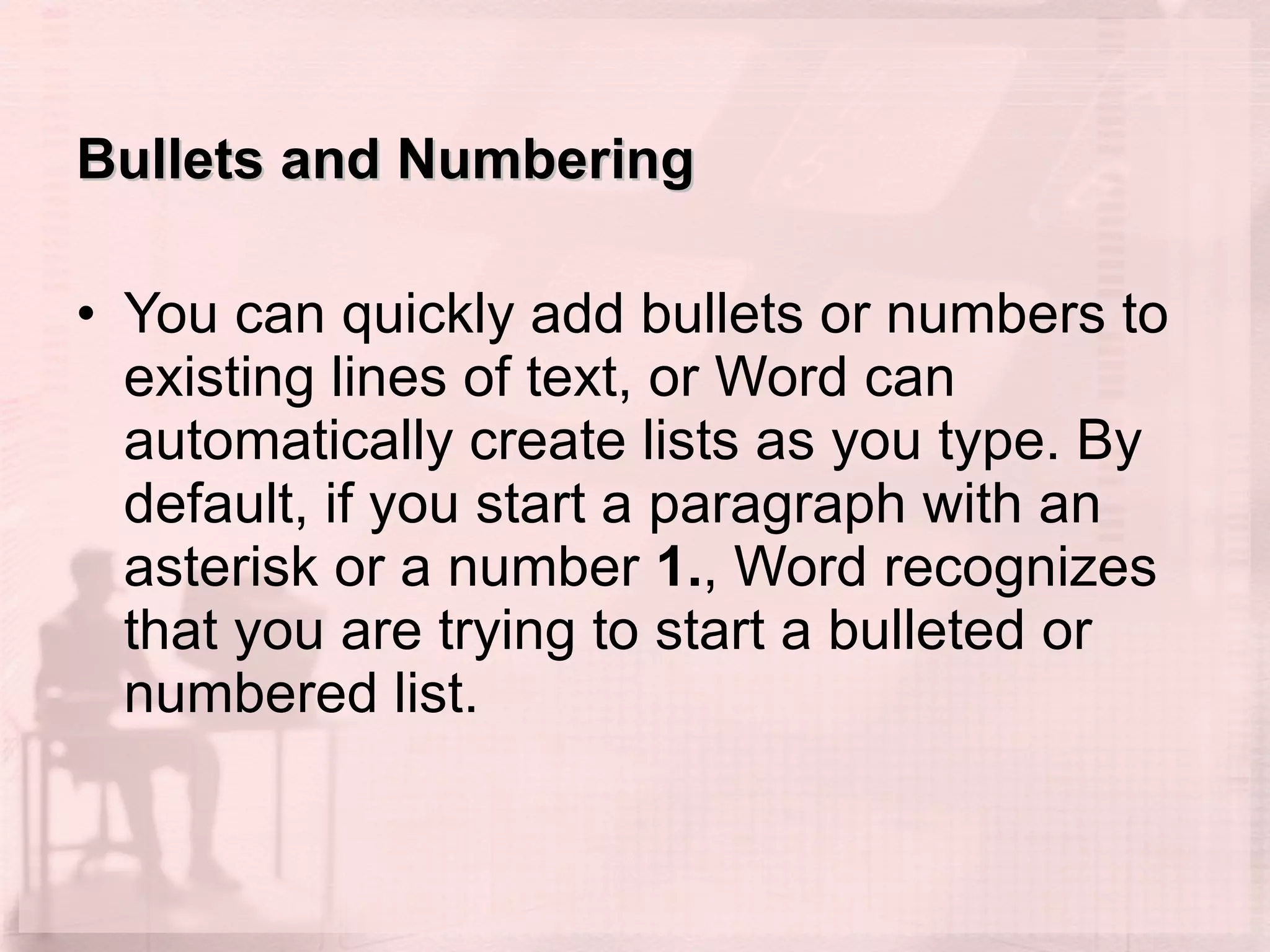 Bullets and Numbering You can quickly add bullets or numbers to existing lines of text, or Word can automatically create lists as you type. By default, if you start a paragraph with an asterisk or a number  1. , Word recognizes that you are trying to start a bulleted or numbered list. 