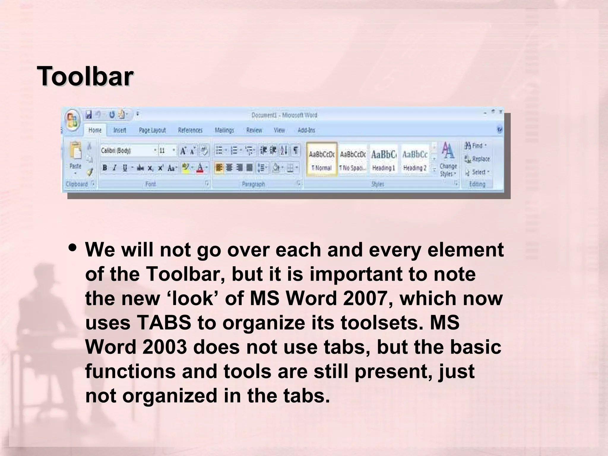 Toolbar We will not go over each and every element of the Toolbar, but it is important to note the new ‘look’ of MS Word 2007, which now uses TABS to organize its toolsets. MS Word 2003 does not use tabs, but the basic functions and tools are still present, just not organized in the tabs. 