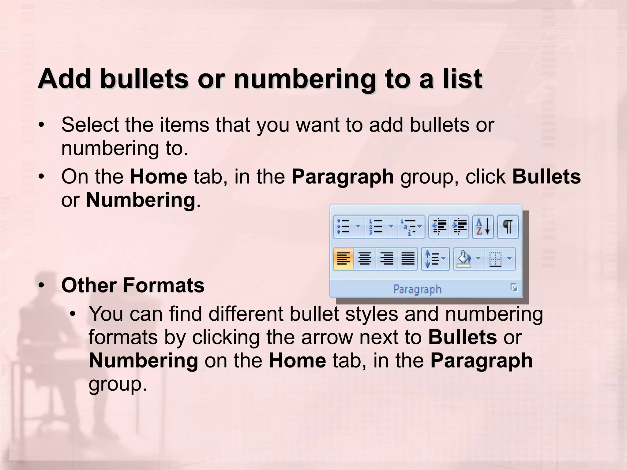 Add bullets or numbering to a list Select the items that you want to add bullets or numbering to.  On the  Home  tab, in the  Paragraph  group, click  Bullets  or  Numbering .  Other Formats You can find different bullet styles and numbering formats by clicking the arrow next to  Bullets  or  Numbering  on the  Home  tab, in the  Paragraph  group. 