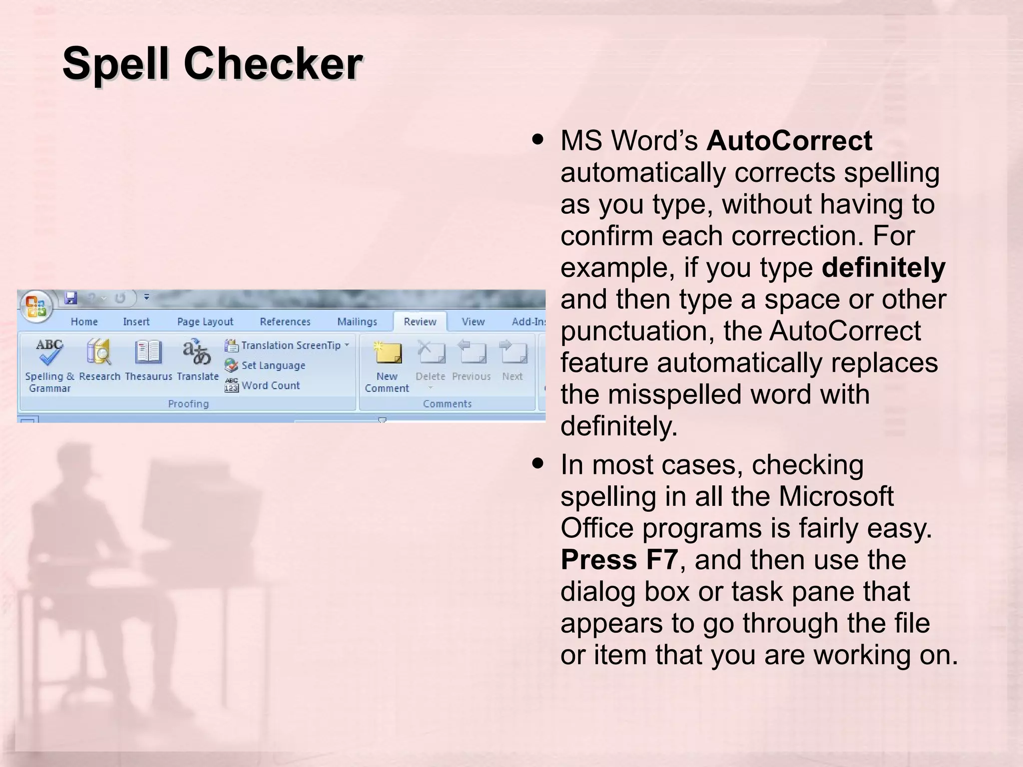 Spell Checker MS Word’s  AutoCorrect  automatically corrects spelling as you type, without having to confirm each correction. For example, if you type  definitely  and then type a space or other punctuation, the AutoCorrect feature automatically replaces the misspelled word with definitely. In most cases, checking spelling in all the Microsoft Office programs is fairly easy.  Press F7 , and then use the dialog box or task pane that appears to go through the file or item that you are working on. 