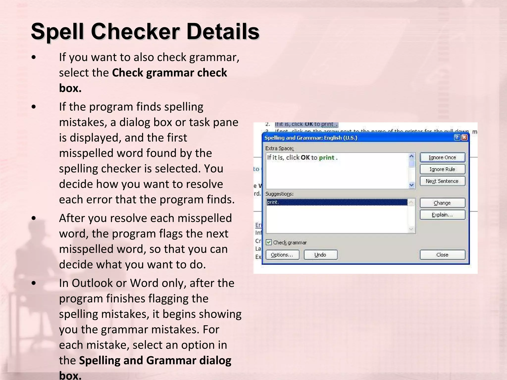 Spell Checker Details If you want to also check grammar, select the  Check grammar check box.  If the program finds spelling mistakes, a dialog box or task pane is displayed, and the first misspelled word found by the spelling checker is selected. You decide how you want to resolve each error that the program finds.  After you resolve each misspelled word, the program flags the next misspelled word, so that you can decide what you want to do.  In Outlook or Word only, after the program finishes flagging the spelling mistakes, it begins showing you the grammar mistakes. For each mistake, select an option in the  Spelling and Grammar dialog box. 