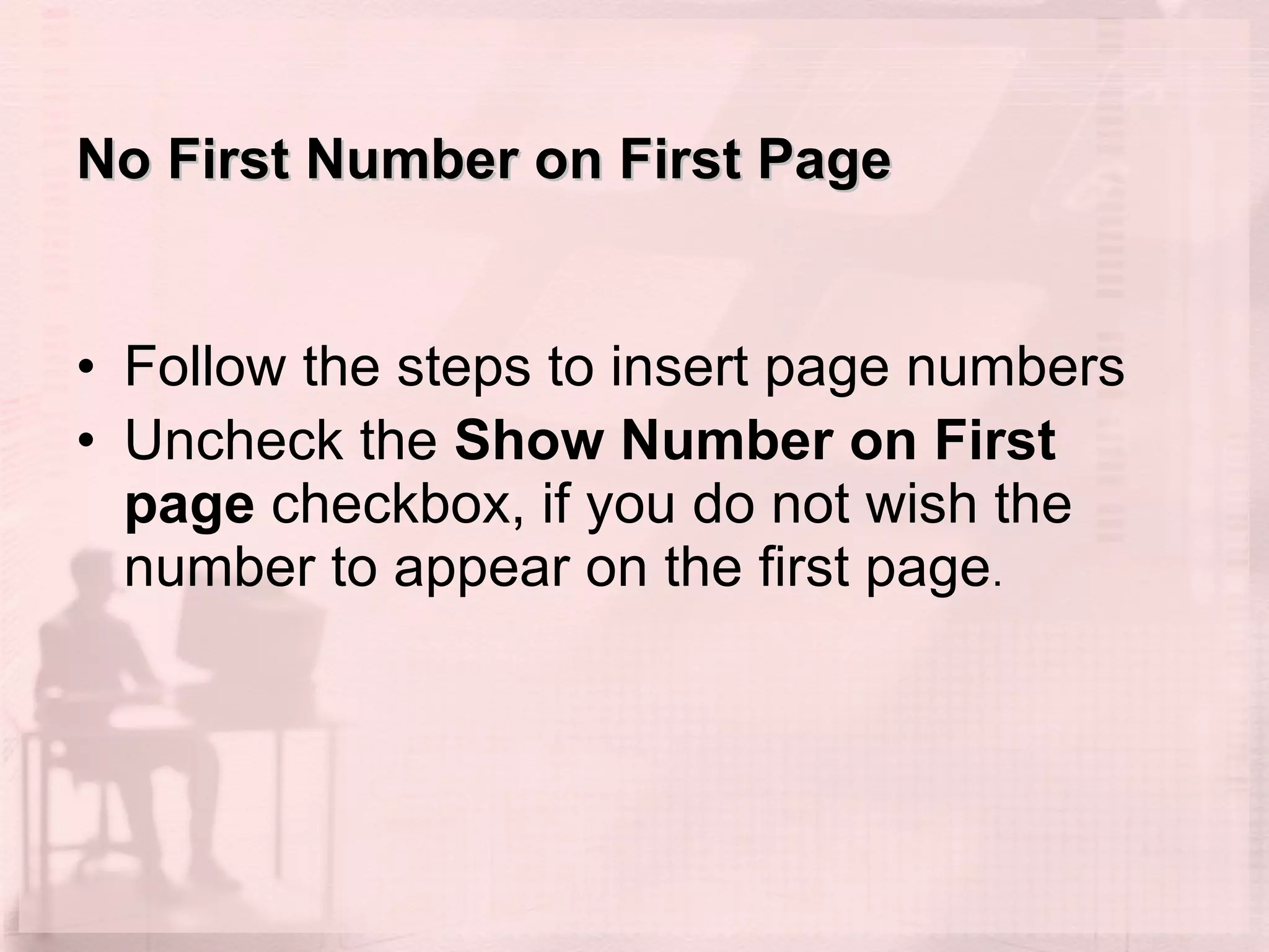 No First Number on First Page  Follow the steps to insert page numbers Uncheck the  Show Number on First page  checkbox, if you do not wish the number to appear on the first page .  