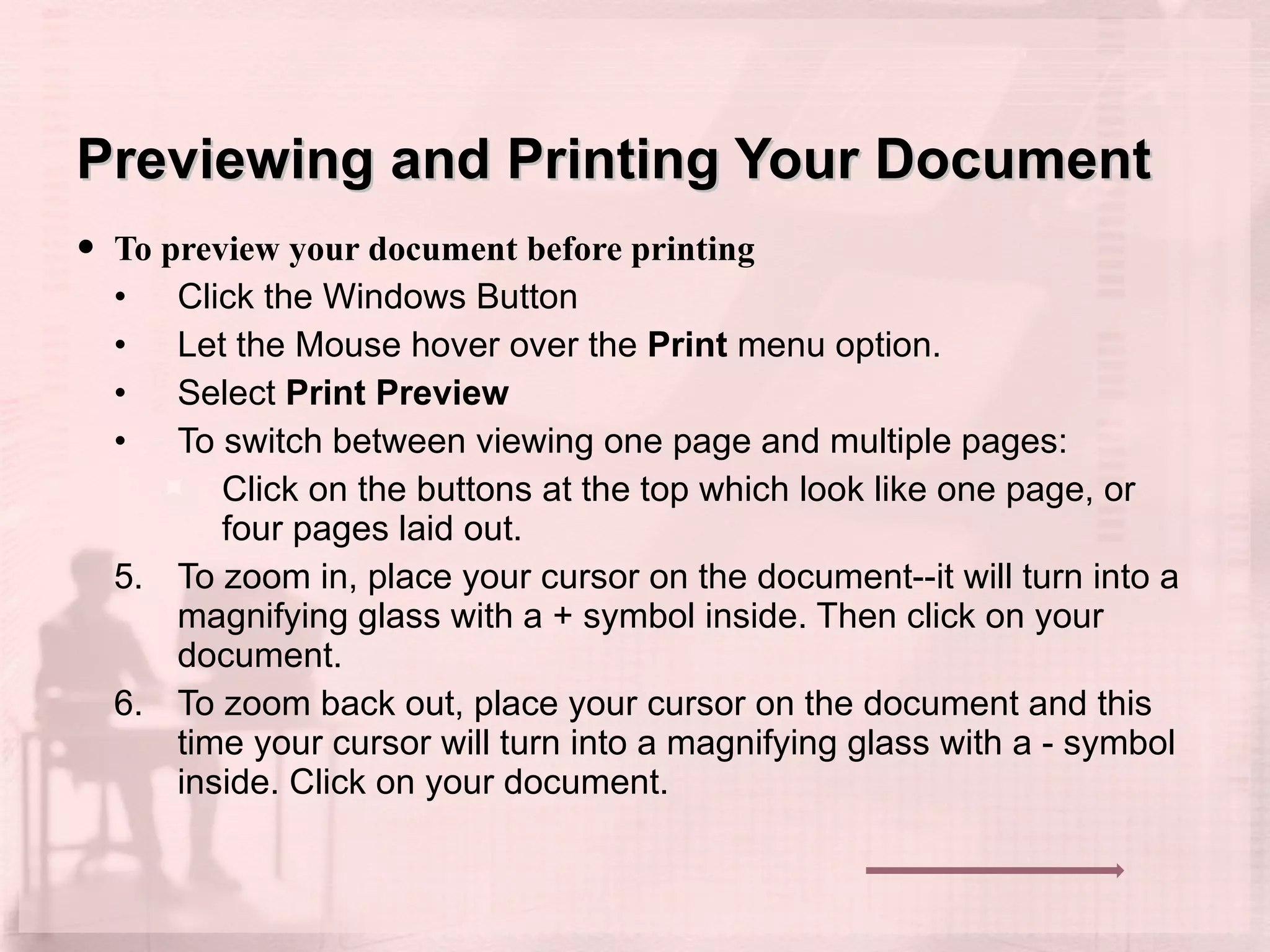 Previewing and Printing Your Document To preview your document before printing Click the Windows Button Let the Mouse hover over the  Print  menu option. Select  Print Preview To switch between viewing one page and multiple pages:  Click on the buttons at the top which look like one page, or four pages laid out.  To zoom in, place your cursor on the document--it will turn into a magnifying glass with a + symbol inside. Then click on your document.  To zoom back out, place your cursor on the document and this time your cursor will turn into a magnifying glass with a - symbol inside. Click on your document.  