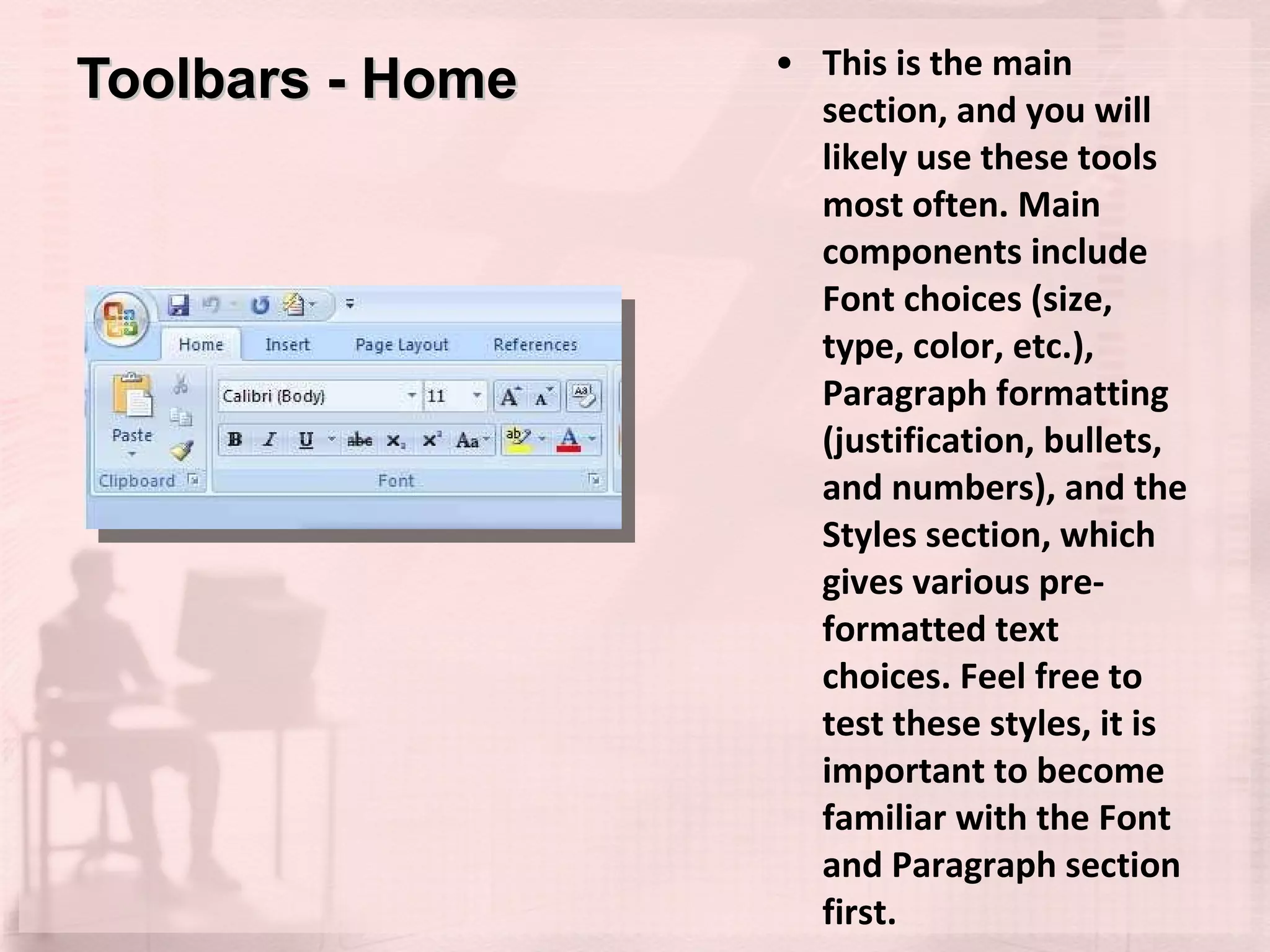Toolbars - Home This is the main section, and you will likely use these tools most often. Main components include Font choices (size, type, color, etc.), Paragraph formatting (justification, bullets, and numbers), and the Styles section, which gives various pre-formatted text choices. Feel free to test these styles, it is important to become familiar with the Font and Paragraph section first. 