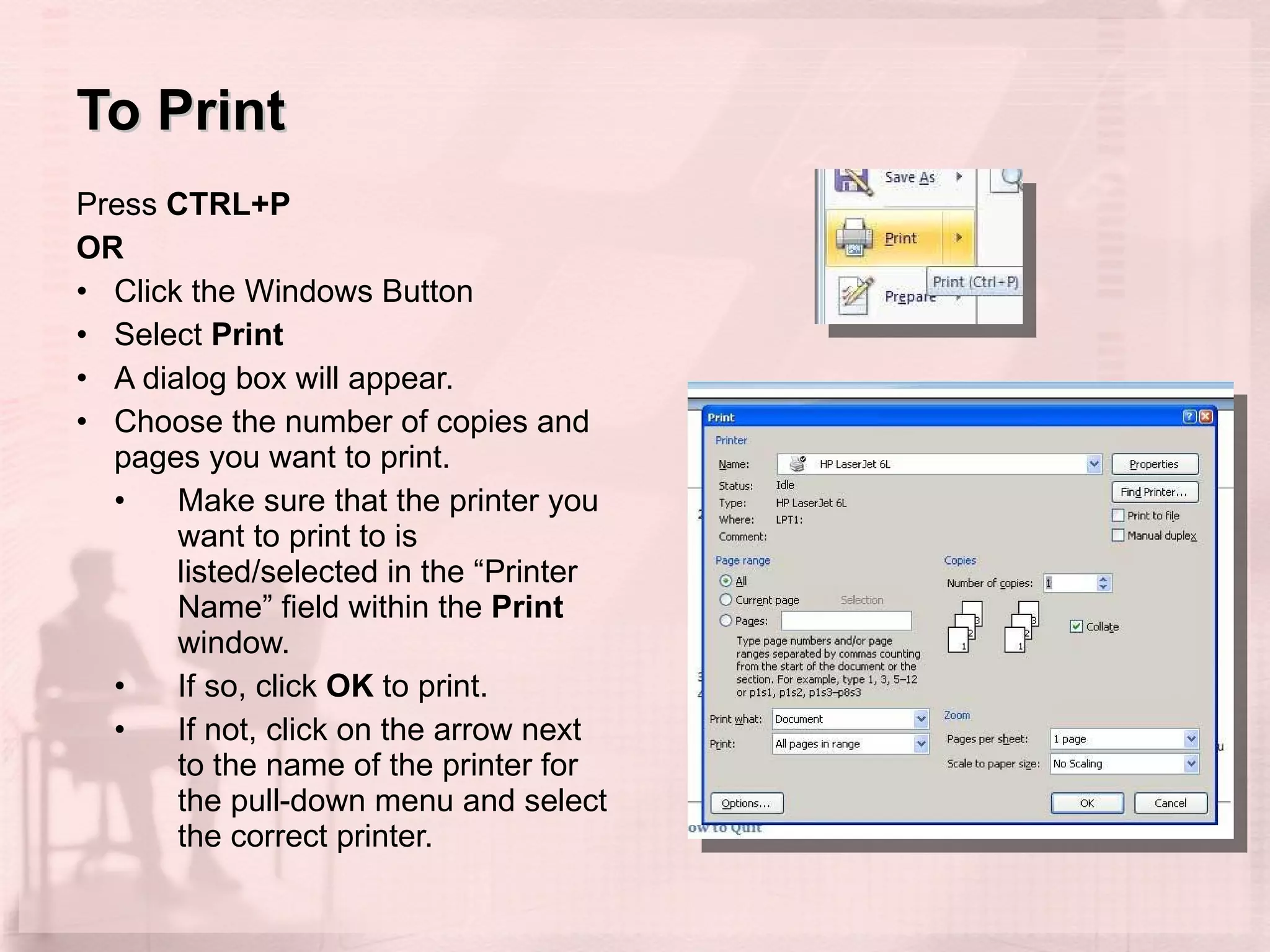 To Print Press  CTRL+P OR Click the Windows Button Select  Print A dialog box will appear.  Choose the number of copies and pages you want to print.  Make sure that the printer you want to print to is listed/selected in the “Printer Name” field within the  Print  window. If so, click  OK  to print.  If not, click on the arrow next to the name of the printer for the pull-down menu and select the correct printer.  