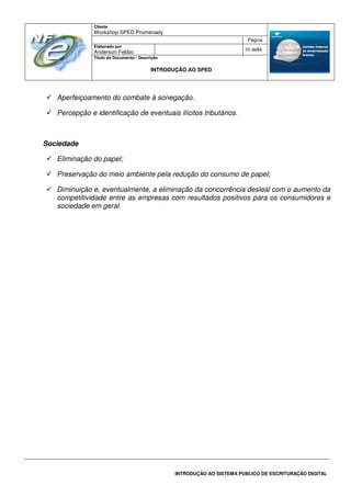 Cliente
Workshop SPED Promenady
Página
Elaborado por
Anderson Febbo
10 de84
Título do Documento / Descrição
INTRODUÇÃO AO SPED
INTRODUÇÃO AO SISTEMA PÚBLICO DE ESCRITURAÇÃO DIGITAL
Aperfeiçoamento do combate à sonegação.
Percepção e identificação de eventuais ilícitos tributários.
Sociedade
Eliminação do papel;
Preservação do meio ambiente pela redução do consumo de papel;
Diminuição e, eventualmente, a eliminação da concorrência desleal com o aumento da
competitividade entre as empresas com resultados positivos para os consumidores e
sociedade em geral.
 