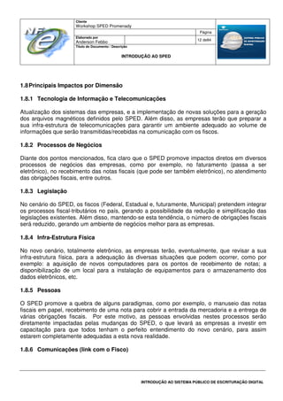 Cliente
Workshop SPED Promenady
Página
Elaborado por
Anderson Febbo
12 de84
Título do Documento / Descrição
INTRODUÇÃO AO SPED
INTRODUÇÃO AO SISTEMA PÚBLICO DE ESCRITURAÇÃO DIGITAL
1.8Principais Impactos por Dimensão
1.8.1 Tecnologia de Informação e Telecomunicações
Atualização dos sistemas das empresas, e a implementação de novas soluções para a geração
dos arquivos magnéticos definidos pelo SPED. Além disso, as empresas terão que preparar a
sua infra-estrutura de telecomunicações para garantir um ambiente adequado ao volume de
informações que serão transmitidas/recebidas na comunicação com os fiscos.
1.8.2 Processos de Negócios
Diante dos pontos mencionados, fica claro que o SPED promove impactos diretos em diversos
processos de negócios das empresas, como por exemplo, no faturamento (passa a ser
eletrônico), no recebimento das notas fiscais (que pode ser também eletrônico), no atendimento
das obrigações fiscais, entre outros.
1.8.3 Legislação
No cenário do SPED, os fiscos (Federal, Estadual e, futuramente, Municipal) pretendem integrar
os processos fiscal-tributários no país, gerando a possibilidade da redução e simplificação das
legislações existentes. Além disso, mantendo-se esta tendência, o número de obrigações fiscais
será reduzido, gerando um ambiente de negócios melhor para as empresas.
1.8.4 Infra-Estrutura Física
No novo cenário, totalmente eletrônico, as empresas terão, eventualmente, que revisar a sua
infra-estrutura física, para a adequação às diversas situações que podem ocorrer, como por
exemplo: a aquisição de novos computadores para os pontos de recebimento de notas; a
disponibilização de um local para a instalação de equipamentos para o armazenamento dos
dados eletrônicos, etc.
1.8.5 Pessoas
O SPED promove a quebra de alguns paradigmas, como por exemplo, o manuseio das notas
fiscais em papel, recebimento de uma nota para cobrir a entrada da mercadoria e a entrega de
várias obrigações fiscais. Por este motivo, as pessoas envolvidas nestes processos serão
diretamente impactadas pelas mudanças do SPED, o que levará as empresas a investir em
capacitação para que todos tenham o perfeito entendimento do novo cenário, para assim
estarem completamente adequadas a esta nova realidade.
1.8.6 Comunicações (link com o Fisco)
 