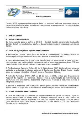 Cliente
Workshop SPED Promenady
Página
Elaborado por
Anderson Febbo
13 de84
Título do Documento / Descrição
INTRODUÇÃO AO SPED
INTRODUÇÃO AO SISTEMA PÚBLICO DE ESCRITURAÇÃO DIGITAL
Como o SPED envolve grande volume de dados, as empresas terão que se preparar para que
os arquivos eletrônicos sejam enviados com segunrança e sem problemas no tráfego desdes
dados na rede da companhia.
2 SPED Contábil
2.1 O que é SPED Contábil?
De forma sucinta, pode-se definir o S.P.E.D – Contábil (também denominado Escrituração
Contábil Digital) como substituição dos livros da escrituração mercantil pelos seus equivalentes
digitais.
2.2 Qual é a legislação que regula o SPED Contábil?
A Escrituração Contábil Digital (para fins fiscais e previdenciários) ou SPED Contábil, foi
instituída pela Instrução Normativa RFB n.787, de 19 de Novembro de 2007.
A Instrução Normativa RFB n.825, de 21 de fevereiro de 2008, altera o artigo 5. Da IN 787/2007,
para prorrogar, para o último dia útil de junho de 2009, o prazo para apresentação da ECD, nos
casos de cisão, cisão parcial, fusão ou incorporação ocorridos em 2008.
O Ato Declaratório Executivo Cofis n.36, de 18 Dezembro de 2007, dispõe sobre as regras de
validação e as tabelas de códigos aplicáveis à Escrituração Contábil Digital (Anexo I dispõe
sobre as regras de validação e o Anexo II sobre as Tabelas de Códigos).
A Instrução Normativa DNRC n.107, de 23 de maio de 2008, emitida pelo Departamento
Nacional do Registro de Comércio, dispões sobre a autentiticação de instrumentos de
escrituração dos empresários, sociedades empresariais, leiloeiros e tradutores públicos e
intérpretes comerciais.
E por fim, a Resolução CFC n.1.020/05, emitida pelo Conselho Federal de Contabilidade,
aprova a NBCT 2.8, que trata as Formalidades da Escrituração Contábil em forma eletrônica.
2.3 Como funciona o SPED Contábil?
A partir do sistema de contabilidade da empresa deverá ser gerado um arquivo digital no
formato especificado no anexo único à Instrução Normativa RFB n. 787. Devido às
pecularidades das diversas legislações que tratam da matéria, este arquivo pode ser tratado
pelos sinônimos: Livro Diário Digital, Escrituração Contábil Digital – ECD, ou Escrituração
Contábil em forma eletrônica.
 