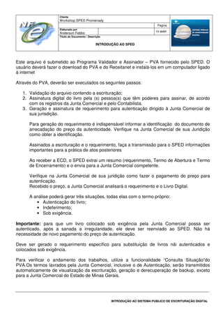 Cliente
Workshop SPED Promenady
Página
Elaborado por
Anderson Febbo
14 de84
Título do Documento / Descrição
INTRODUÇÃO AO SPED
INTRODUÇÃO AO SISTEMA PÚBLICO DE ESCRITURAÇÃO DIGITAL
Este arquivo é submetido ao Programa Validador e Assinador – PVA fornecido pelo SPED. O
usuário deverá fazer o download do PVA e do Receitanet e instalá-los em um computador ligado
à internet
Através do PVA, deverão ser executados os seguintes passos:
1. Validação do arquivo contendo a escrituração;
2. Assinatura digital do livro pela (s) pessoa(s) que têm poderes para assinar, de acordo
com os registros da Junta Comercial e pelo Contabilista.
3. Geração e assinatura de requerimento para autenticação dirigido à Junta Comercial de
sua jurisdição.
Para geração do requerimento é indispensável informar a identificação do documento de
arrecadação do preço da autenticidade. Verifique na Junta Comercial de sua Juridição
como obter a identificação.
Assinados a escrituração e o requerimento, faça a transmissão para o SPED informações
importantes para a prática de atos posteriores
Ao receber a ECD, o SPED extrai um resumo (requerimento, Termo de Abertura e Termo
de Encerramento) e o envia para a Junta Comercial competente.
Verifique na Junta Comercial de sua juridição como fazer o pagamento do preço para
autenticação.
Recebido o preço, a Junta Comercial analisará o requerimento e o Livro Digital.
A análise poderá gerar três situações, todas elas com o termo próprio:
• Autenticação do livro;
• Indeferimento;
• Sob exigência.
Importante: para que um livro colocado sob exigência pela Junta Comercial possa ser
autenticado, após a sanada a irregularidade, ele deve ser reenviado ao SPED. Não há
necessidade de novo pagamento do preço de autenticação.
Deve ser gerado o requerimento específico para substituição de livros nãi autenticados e
colocados sob exigência.
Para verificar o andamento dos trabalhos, utilize a funcionalidade “Consulta Situação”do
PVA.Os termos lavrados pela Junta Comercial, inclusive o de Autenticação, serão transmitidos
automaticamente de visualização da escrituração, geração e derecuperação de backup, exceto
para a Junta Comercial do Estado de Minas Gerais.
 